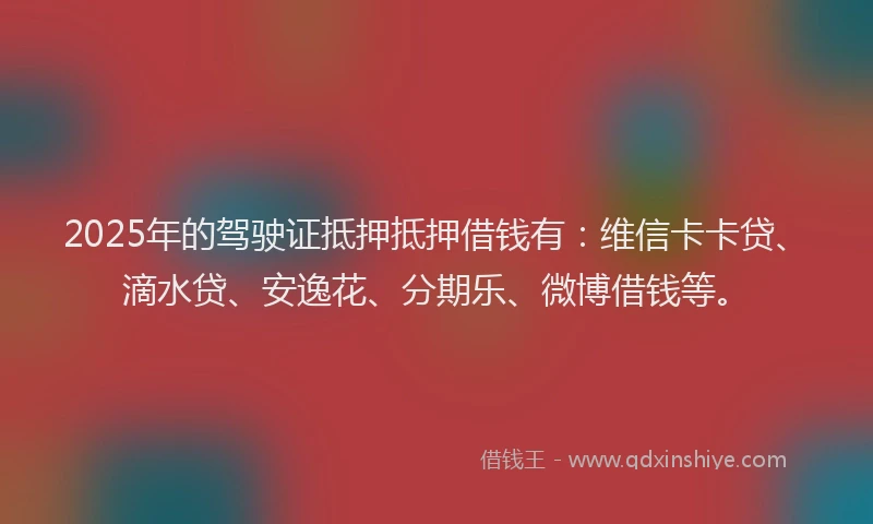 2025年的驾驶证抵押抵押借钱有：维信卡卡贷、滴水贷、安逸花、分期乐、微博借钱等。
