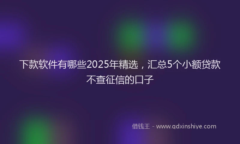 下款软件有哪些2025年精选，汇总5个小额贷款不查征信的口子