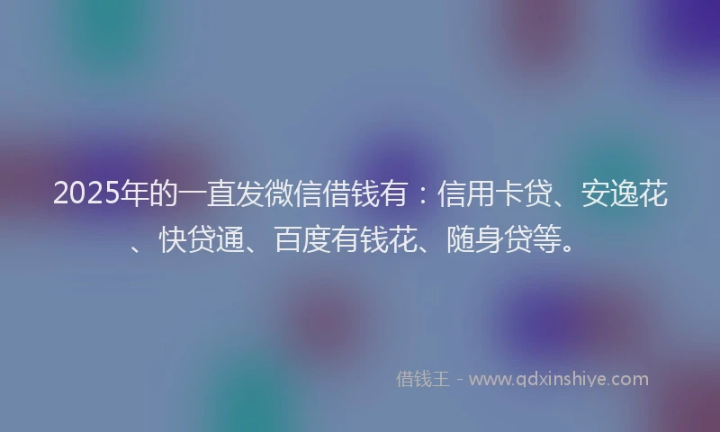 2025年的一直发微信借钱有：信用卡贷、安逸花、快贷通、百度有钱花、随身贷等。