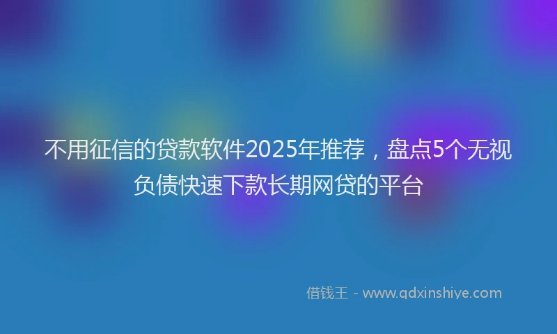 不用征信的贷款软件2025年推荐，盘点5个无视负债快速下款长期网贷的平台