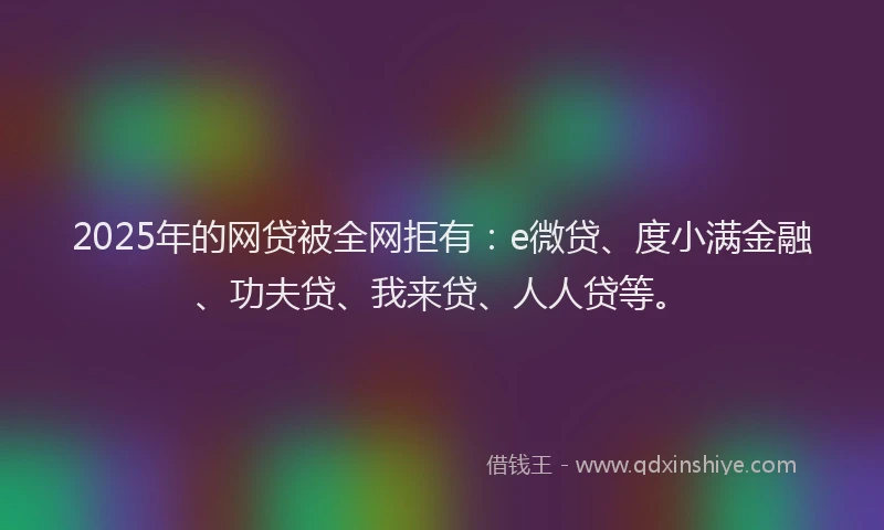 2025年的网贷被全网拒有：e微贷、度小满金融、功夫贷、我来贷、人人贷等。