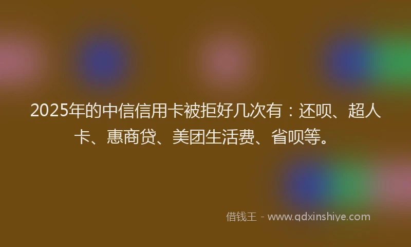 2025年的中信信用卡被拒好几次有：还呗、超人卡、惠商贷、美团生活费、省呗等。