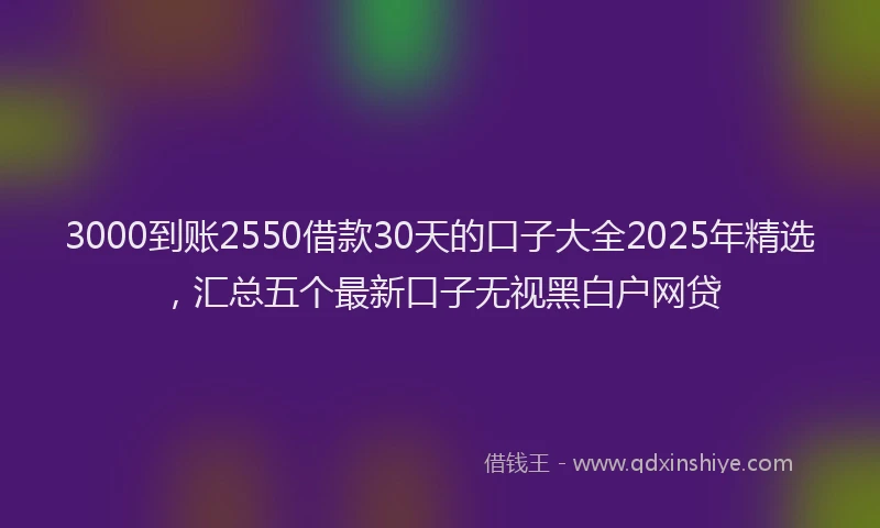 3000到账2550借款30天的口子大全2025年精选，汇总五个最新口子无视黑白户网贷
