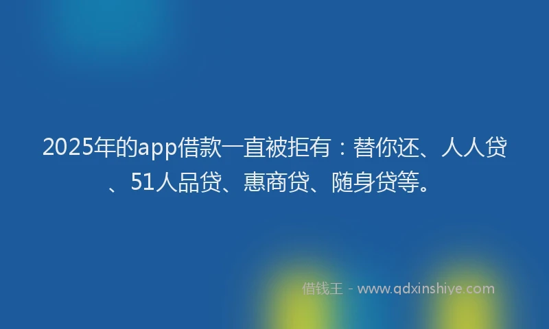 2025年的app借款一直被拒有：替你还、人人贷、51人品贷、惠商贷、随身贷等。