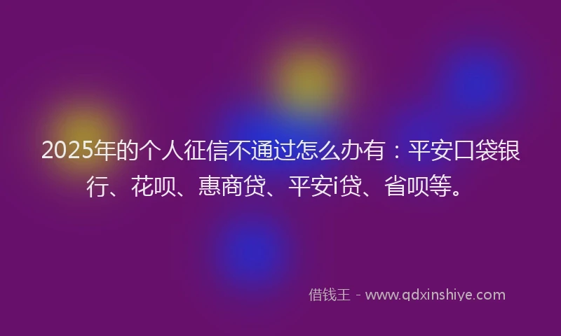 2025年的个人征信不通过怎么办有：平安口袋银行、花呗、惠商贷、平安i贷、省呗等。