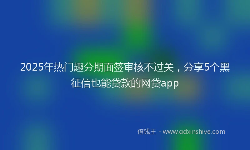 2025年热门趣分期面签审核不过关，分享5个黑征信也能贷款的网贷app