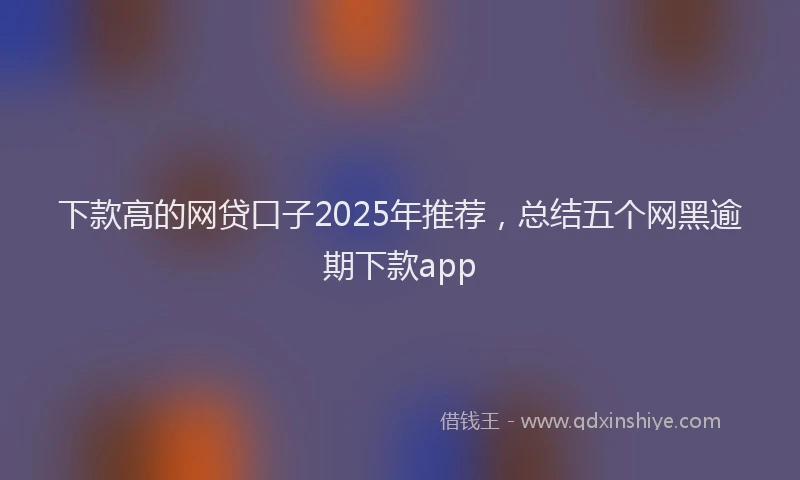 下款高的网贷口子2025年推荐，总结五个网黑逾期下款app