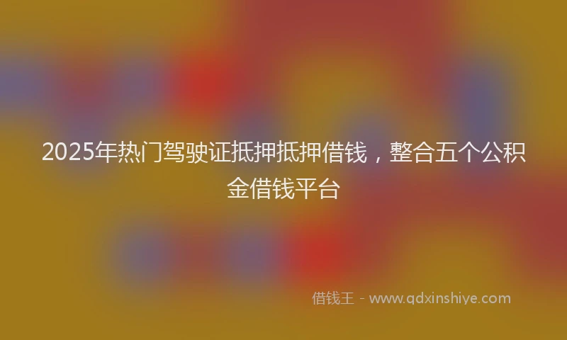2025年热门驾驶证抵押抵押借钱，整合五个公积金借钱平台