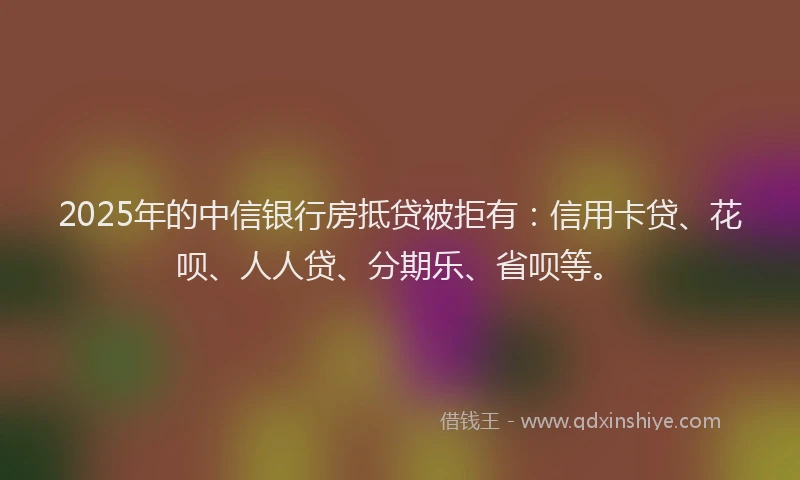 2025年的中信银行房抵贷被拒有：信用卡贷、花呗、人人贷、分期乐、省呗等。