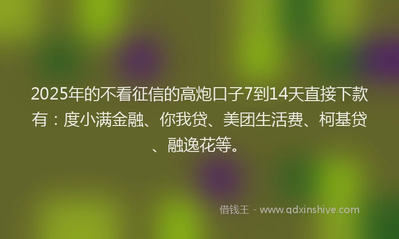 2025年的不看征信的高炮口子7到14天直接下款有：度小满金融、你我贷、美团生活费、柯基贷、融逸花等。