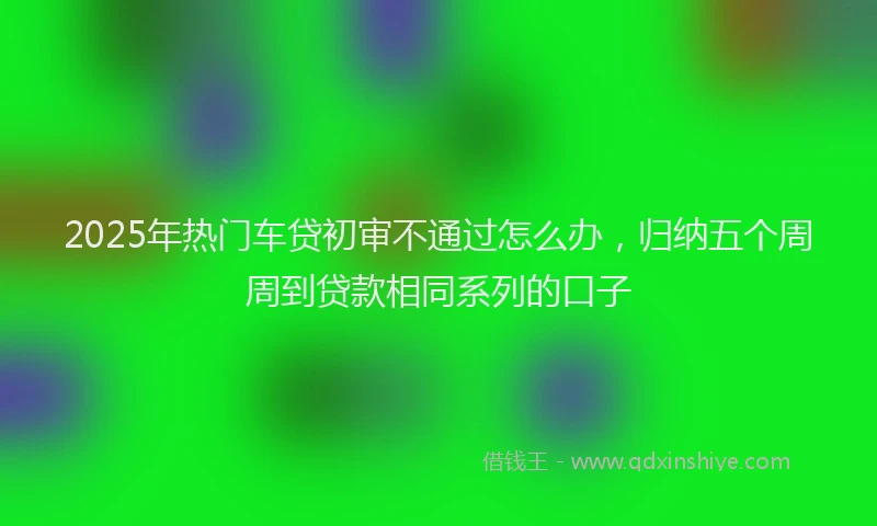 2025年热门车贷初审不通过怎么办，归纳五个周周到贷款相同系列的口子