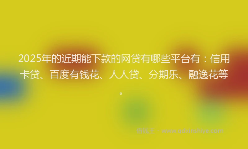 2025年的近期能下款的网贷有哪些平台有：信用卡贷、百度有钱花、人人贷、分期乐、融逸花等。