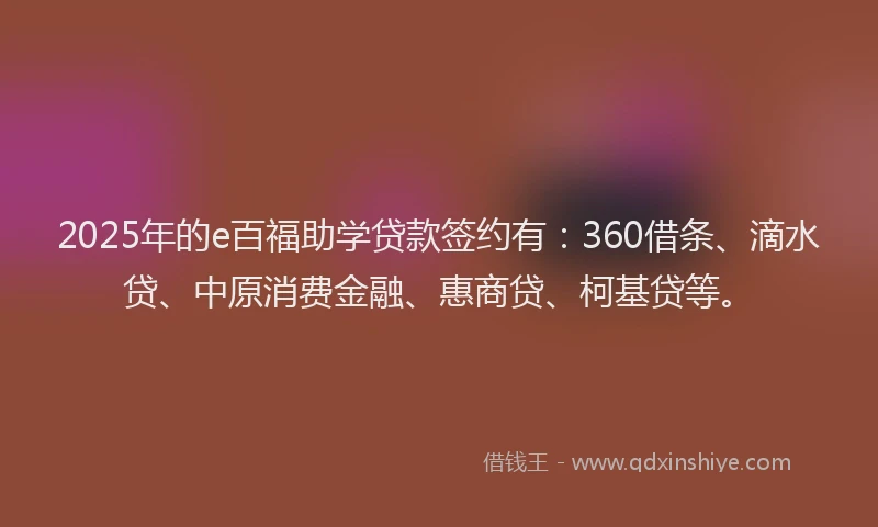 2025年的e百福助学贷款签约有：360借条、滴水贷、中原消费金融、惠商贷、柯基贷等。
