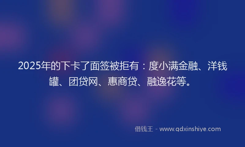2025年的下卡了面签被拒有：度小满金融、洋钱罐、团贷网、惠商贷、融逸花等。