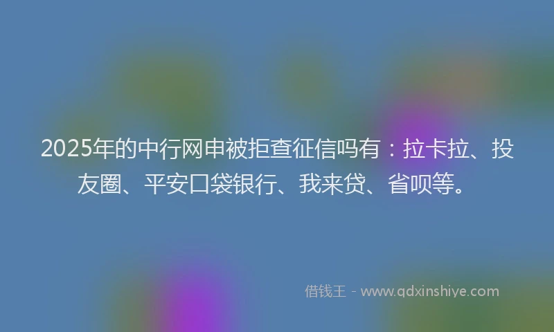 2025年的中行网申被拒查征信吗有：拉卡拉、投友圈、平安口袋银行、我来贷、省呗等。