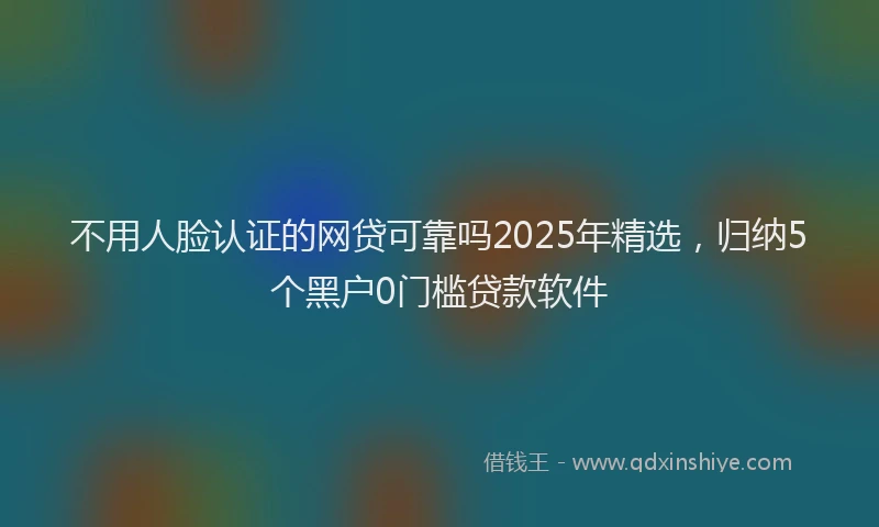 不用人脸认证的网贷可靠吗2025年精选，归纳5个黑户0门槛贷款软件