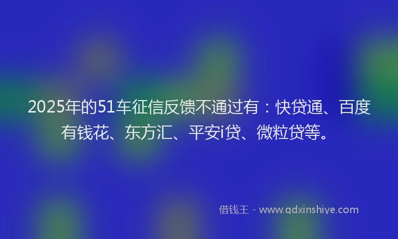2025年的51车征信反馈不通过有：快贷通、百度有钱花、东方汇、平安i贷、微粒贷等。