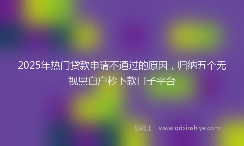 2025年热门贷款申请不通过的原因，归纳五个无视黑白户秒下款口子平台