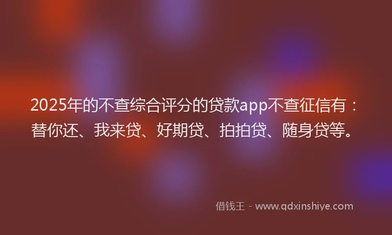 2025年的不查综合评分的贷款app不查征信有：替你还、我来贷、好期贷、拍拍贷、随身贷等。