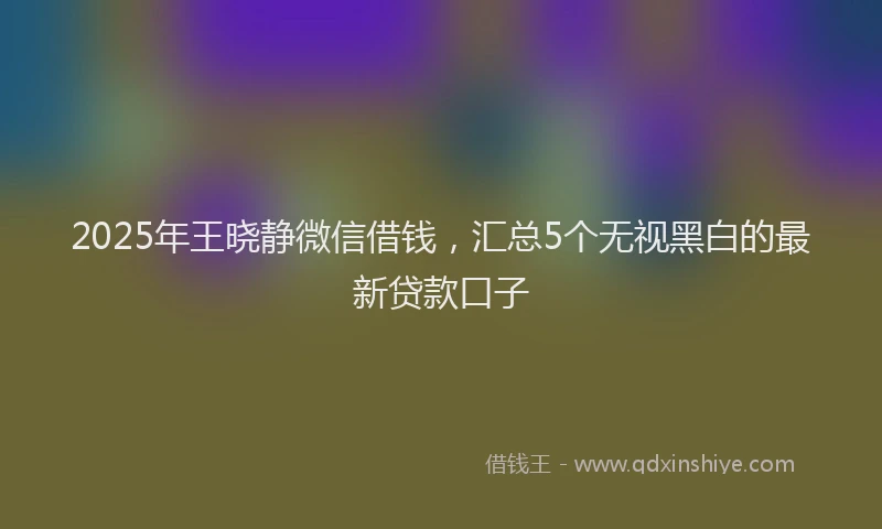2025年王晓静微信借钱，汇总5个无视黑白的最新贷款口子