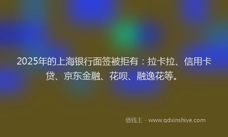 2025年的上海银行面签被拒有：拉卡拉、信用卡贷、京东金融、花呗、融逸花等。