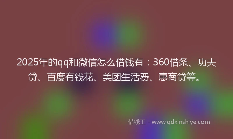 2025年的qq和微信怎么借钱有：360借条、功夫贷、百度有钱花、美团生活费、惠商贷等。