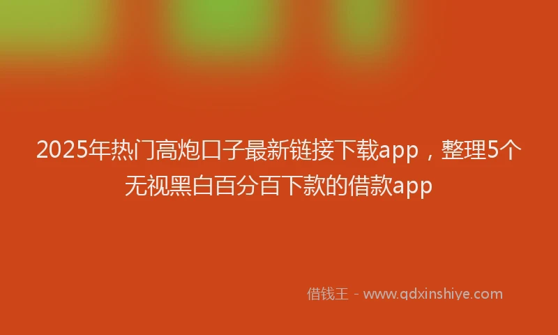 2025年热门高炮口子最新链接下载app，整理5个无视黑白百分百下款的借款app