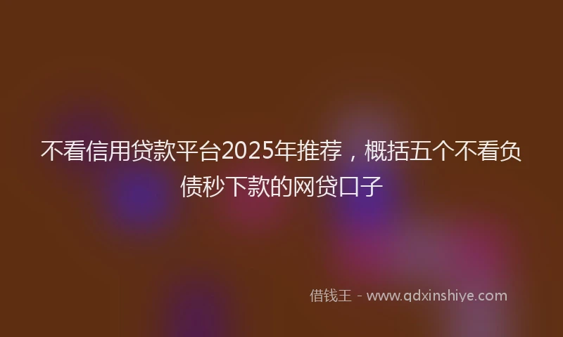 不看信用贷款平台2025年推荐，概括五个不看负债秒下款的网贷口子