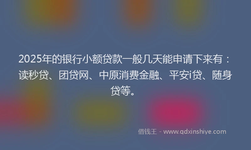 2025年的银行小额贷款一般几天能申请下来有：读秒贷、团贷网、中原消费金融、平安i贷、随身贷等。