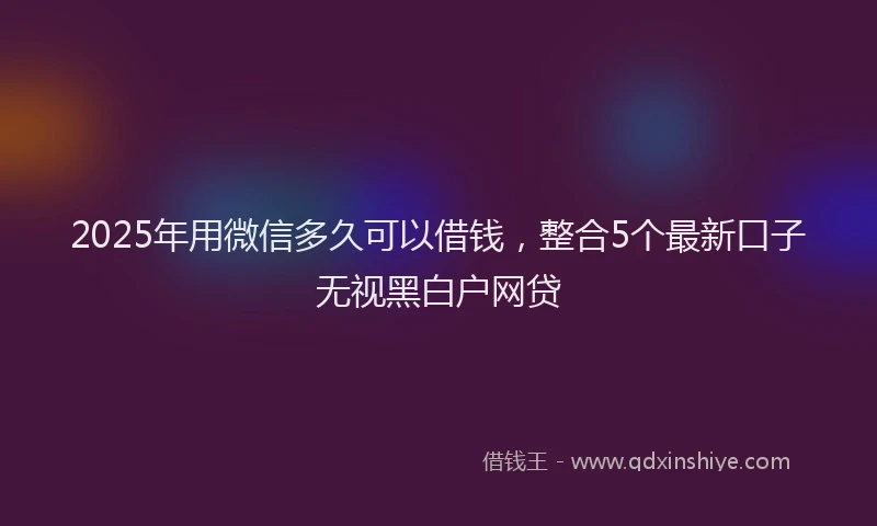 2025年用微信多久可以借钱，整合5个最新口子无视黑白户网贷