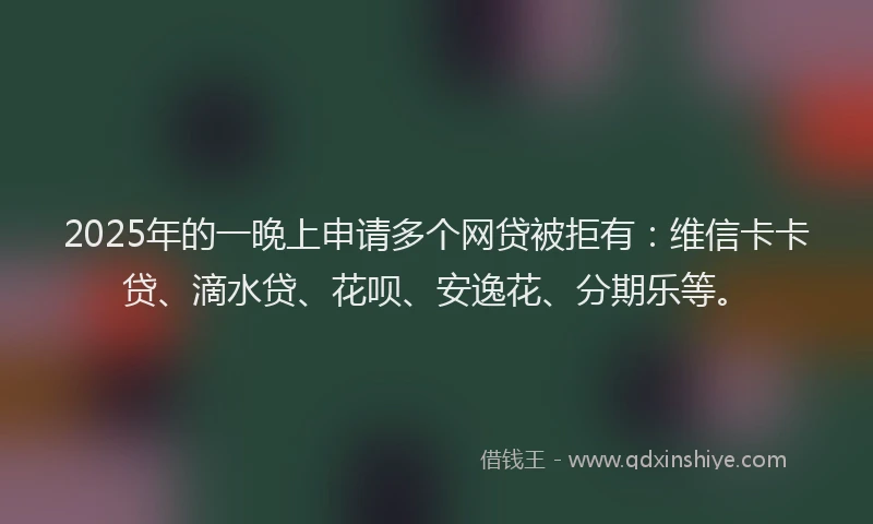 2025年的一晚上申请多个网贷被拒有：维信卡卡贷、滴水贷、花呗、安逸花、分期乐等。