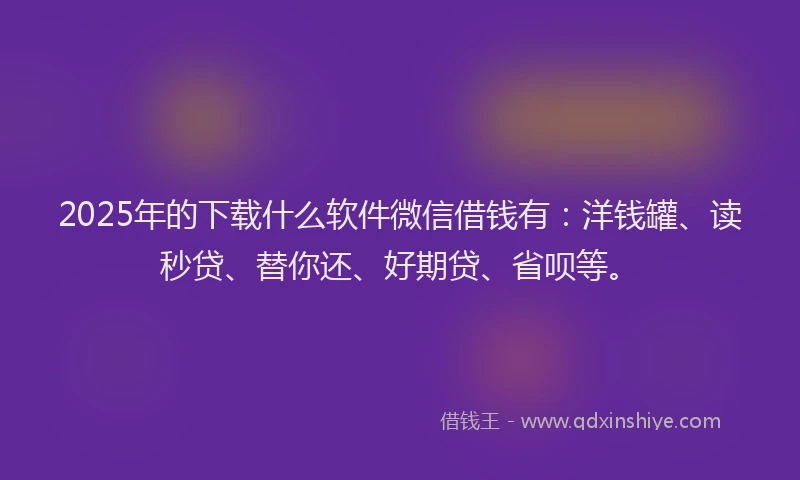 2025年的下载什么软件微信借钱有：洋钱罐、读秒贷、替你还、好期贷、省呗等。