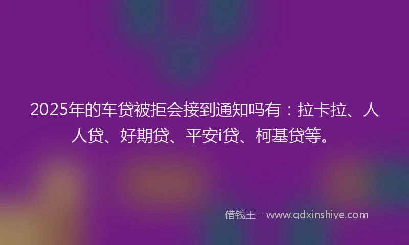 2025年的车贷被拒会接到通知吗有：拉卡拉、人人贷、好期贷、平安i贷、柯基贷等。