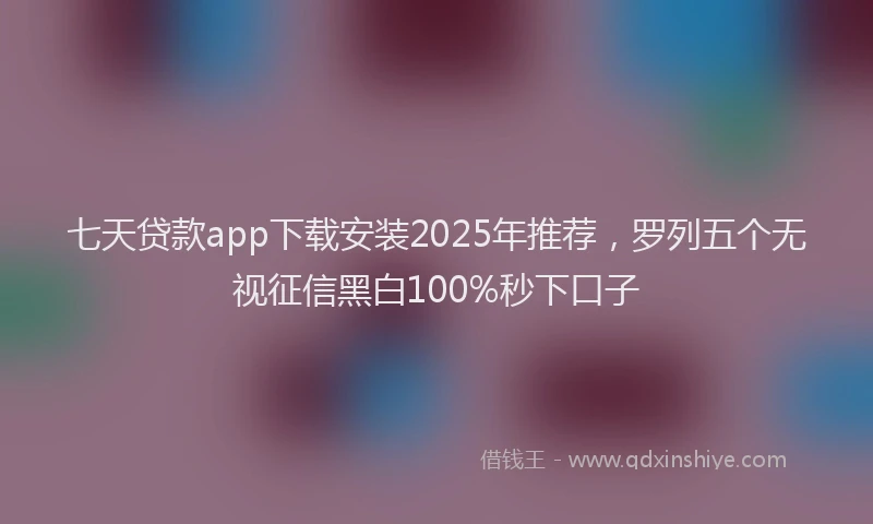 七天贷款app下载安装2025年推荐，罗列五个无视征信黑白100%秒下口子
