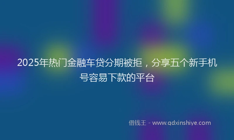 2025年热门金融车贷分期被拒，分享五个新手机号容易下款的平台
