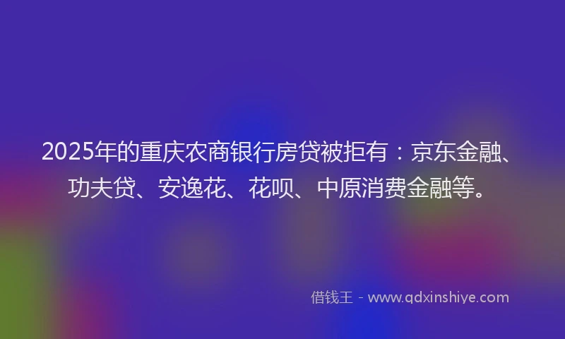 2025年的重庆农商银行房贷被拒有：京东金融、功夫贷、安逸花、花呗、中原消费金融等。