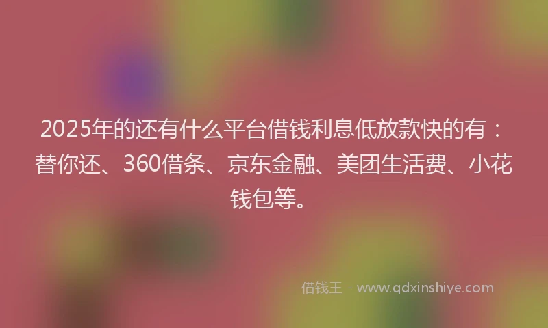 2025年的还有什么平台借钱利息低放款快的有：替你还、360借条、京东金融、美团生活费、小花钱包等。
