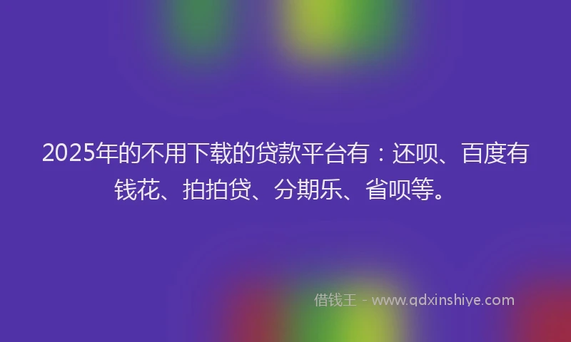 2025年的不用下载的贷款平台有：还呗、百度有钱花、拍拍贷、分期乐、省呗等。