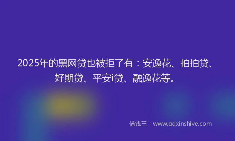 2025年的黑网贷也被拒了有：安逸花、拍拍贷、好期贷、平安i贷、融逸花等。
