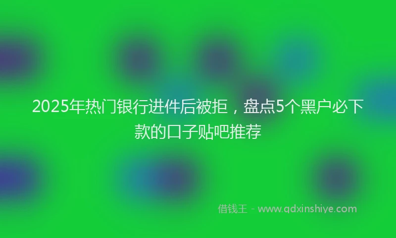 2025年热门银行进件后被拒，盘点5个黑户必下款的口子贴吧推荐