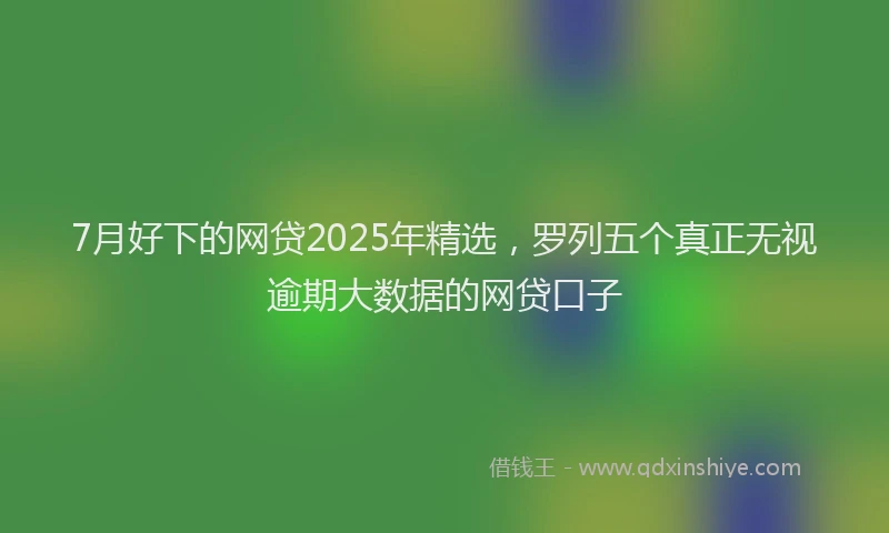 7月好下的网贷2025年精选，罗列五个真正无视逾期大数据的网贷口子