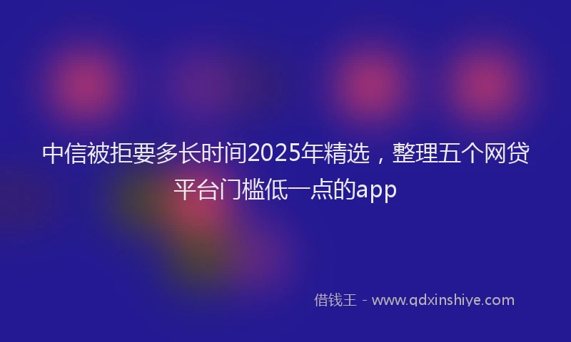 中信被拒要多长时间2025年精选，整理五个网贷平台门槛低一点的app