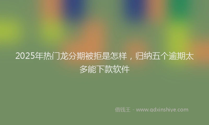 2025年热门龙分期被拒是怎样，归纳五个逾期太多能下款软件