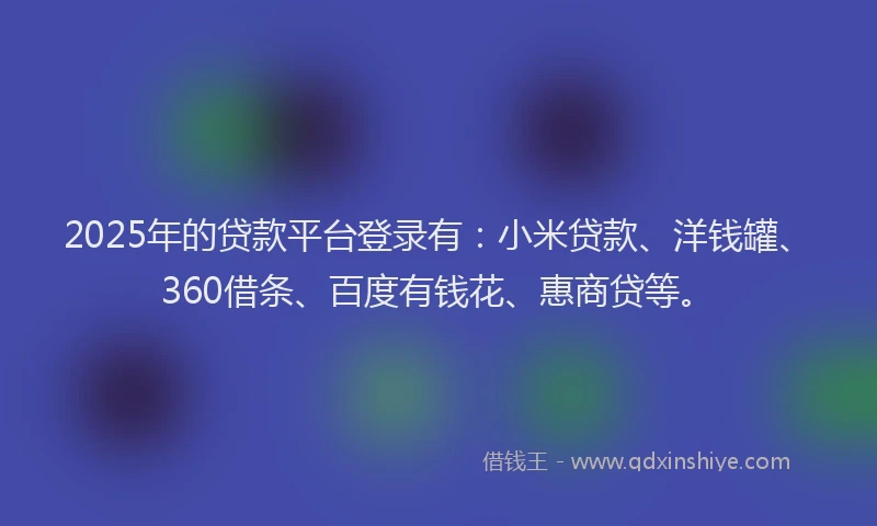 2025年的贷款平台登录有：小米贷款、洋钱罐、360借条、百度有钱花、惠商贷等。