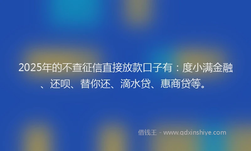 2025年的不查征信直接放款口子有：度小满金融、还呗、替你还、滴水贷、惠商贷等。