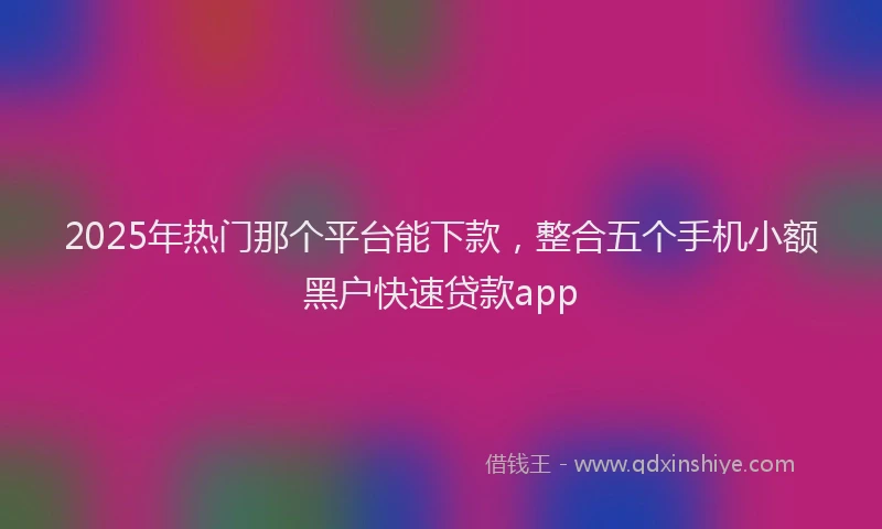 2025年热门那个平台能下款，整合五个手机小额黑户快速贷款app