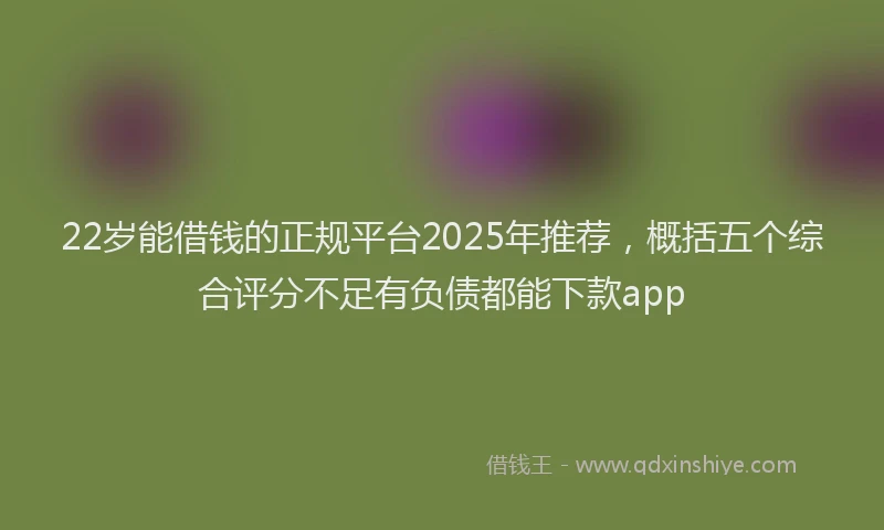 22岁能借钱的正规平台2025年推荐，概括五个综合评分不足有负债都能下款app