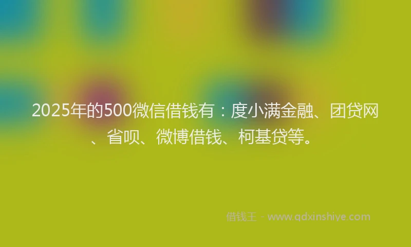 2025年的500微信借钱有：度小满金融、团贷网、省呗、微博借钱、柯基贷等。