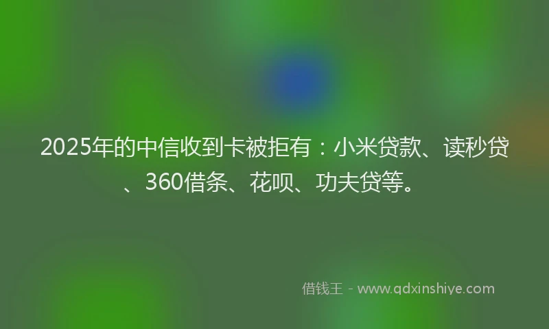 2025年的中信收到卡被拒有：小米贷款、读秒贷、360借条、花呗、功夫贷等。