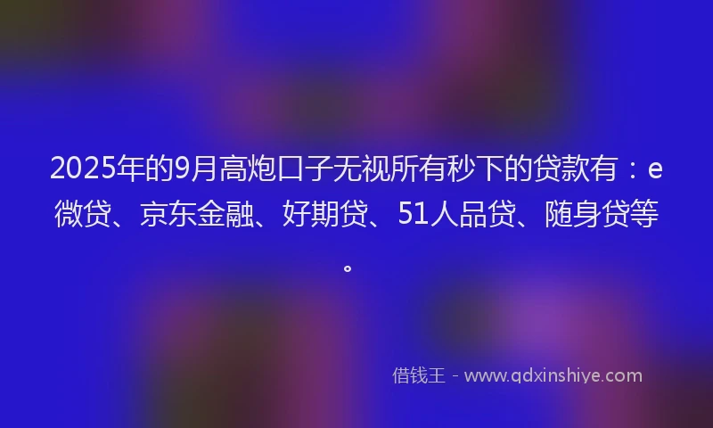 2025年的9月高炮口子无视所有秒下的贷款有：e微贷、京东金融、好期贷、51人品贷、随身贷等。